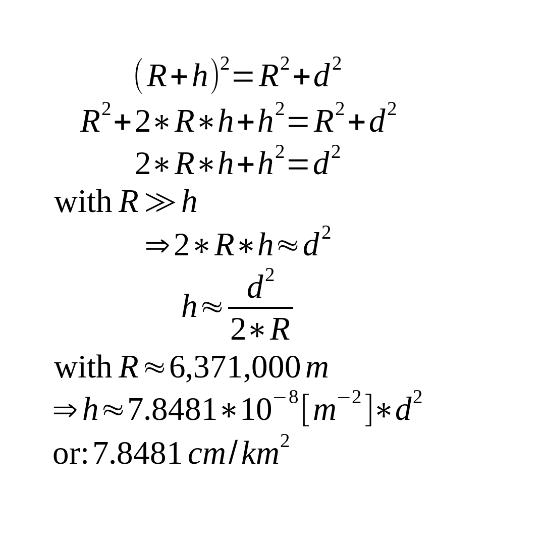 ( R + h ) ^ 2 = R ^ 2 + d ^ 2 R ^ 2 +2 * R * h + h ^ 2 = R ^ 2 + d ^ 2 2 * R * h + h ^ 2= d ^ 2 with R >> h => 2 * R * h approx d ^ 2 h approx { d ^ 2 } over { 2 * R } with R approx 6371000 m => h approx 7.8481 * 10 ^ - 8 [m^-2] * d ^ 2 or : 7.8481 cm / km ^ 2